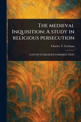 The Medieval Inquisition: A Study in Religious Persecution by Gorham, Charles T. (Charles Turner)