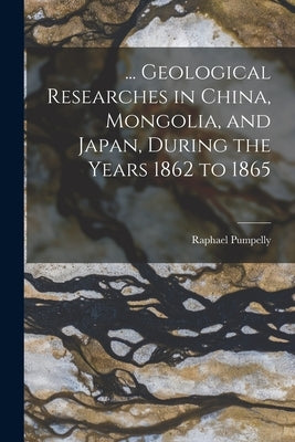 ... Geological Researches in China, Mongolia, and Japan, During the Years 1862 to 1865 by Pumpelly, Raphael