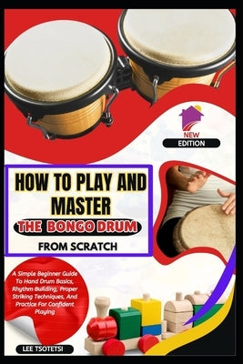 How To Play And Master The Bongo Drum From Scratch: A Simple Beginner Guide To Hand Drum Basics, Rhythm Building, Proper Striking Techniques, And Prac by Tsotetsi, Lee