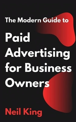 The Modern Guide to Paid Advertising for Business Owners: A Quick-Start Introduction to Google, Facebook, Instagram, YouTube, and TikTok Ads by King, Neil