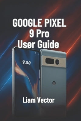 Google Pixel 9 Pro User Guide: Setup, Features, Customization, Troubleshooting, and Maximizing Your Smartphone Experience by Vector, Liam