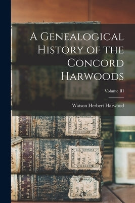 A Genealogical History of the Concord Harwoods; Volume III by Harwood, Watson Herbert
