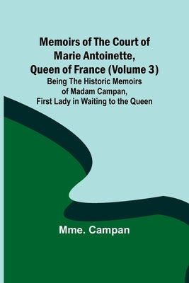 Memoirs of the Court of Marie Antoinette, Queen of France (Volume 3); Being the Historic Memoirs of Madam Campan, First Lady in Waiting to the Queen by Campan, Mme