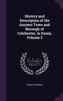 History and Description of the Ancient Town and Borough of Colchester, in Essex, Volume 2 by Cromwell, Thomas
