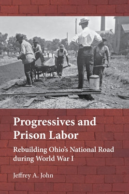 Progressives and Prison Labor: Rebuilding Ohio's National Road During World War I by John, Jeffrey Alan