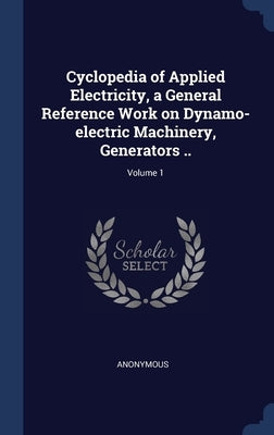 Cyclopedia of Applied Electricity, a General Reference Work on Dynamo-electric Machinery, Generators ..; Volume 1 by Anonymous