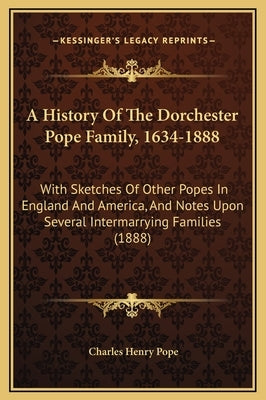 A History Of The Dorchester Pope Family, 1634-1888: With Sketches Of Other Popes In England And America, And Notes Upon Several Intermarrying Families by Pope, Charles Henry