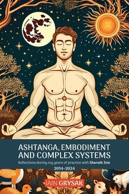 Ashtanga, Embodiment and Complex Systems: Reflections during my years of practice with Sharath Jois (2014-2024) by Grysak, Iain