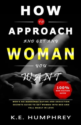 How To Approach And Get Any Woman You Want: Men's No Nonsense Dating And Seduction Secrets Guide To Get Women Into Bed And Fall Madly In Love by Humphrey, K. E.