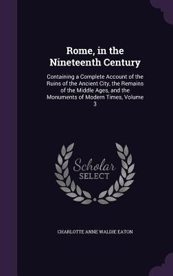 Rome, in the Nineteenth Century: Containing a Complete Account of the Ruins of the Ancient City, the Remains of the Middle Ages, and the Monuments of by Eaton, Charlotte Anne Waldie