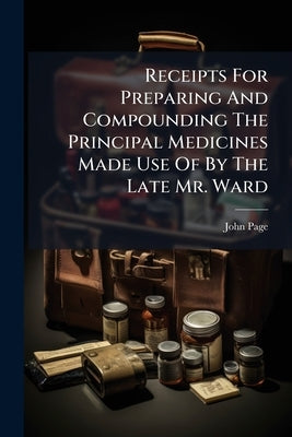 Receipts For Preparing And Compounding The Principal Medicines Made Use Of By The Late Mr. Ward by Page, John