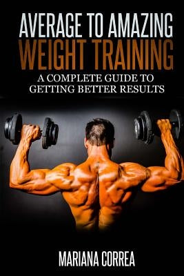 Average to Amazing Weight Training: A complete guide to getting better results by Correa, Mariana