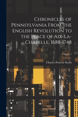 Chronicles of Pennsylvania From the English Revolution to the Peace of Aix-La-Chapelle, 1688-1748; Volume 1 by Keith, Charles Penrose