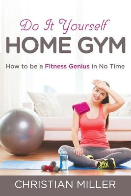 Do It Yourself Home Gym: How to be a Fitness Genius in No Time by Miller, Christian