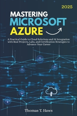Mastering Microsoft Azure: A Practical Guide to Cloud Solutions and AI Integration with Real Projects, Labs, and Certification Strategies to Advance Y by Haws, Thomas T.