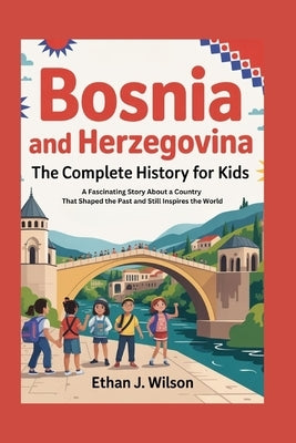 Bosnia and Herzegovina: The Complete History for Kids: A Fascinating Story About a Country That Shaped the Past and Still Inspires the World by J. Wilson, Ethan