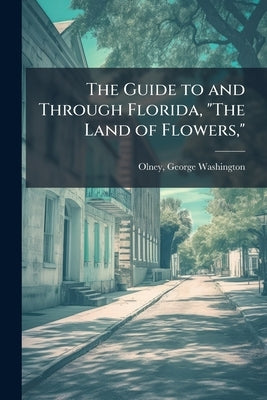 The Guide to and Through Florida, "The Land of Flowers," by [Olney, George Washington] 1835-1916 [.