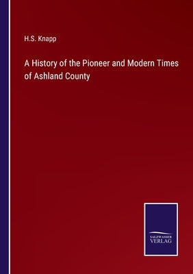 A History of the Pioneer and Modern Times of Ashland County by Knapp, H. S.