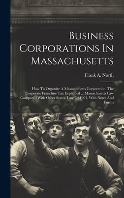 Business Corporations In Massachusetts: How To Organize A Massachusetts Corporation. The Corporate Franchise Tax Explained ... Massachusetts Law Compa by North, Frank A.