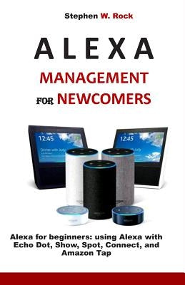 Alexa Management for Newcomers: Alexa for Beginners: Using Alexa with Echo Dot, Show, Spot, Connect, and Amazon Tap by Rock, Stephen W.