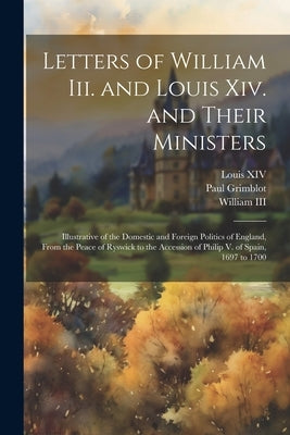 Letters of William Iii. and Louis Xiv. and Their Ministers: Illustrative of the Domestic and Foreign Politics of England, From the Peace of Ryswick to by XIV, Louis