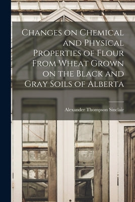 Changes on Chemical and Physical Properties of Flour From Wheat Grown on the Black and Gray Soils of Alberta by Sinclair, Alexander Thompson