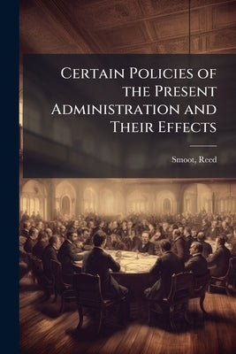 Certain Policies of the Present Administration and Their Effects by Smoot, Reed 1862- [From Old Catalog]