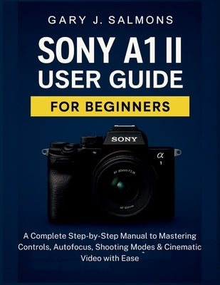 Sony A1 II User Guide for Beginners: A Complete Step-by-Step Manual to Mastering Controls, Autofocus, Shooting Modes & Cinematic Video with Ease by J. Salmons, Gary