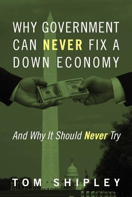 Why Government Can Never Fix a Down Economy: And Why It Should Never Try by Shipley, Tom