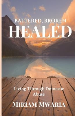 Battered, Broken, Healed: Living Through Domestic Abuse by Mwaria, Miriam