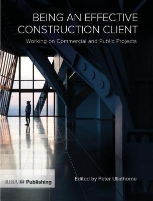 Being an Effective Construction Client: Working on Commercial and Public Projects by Ullathorne, Peter