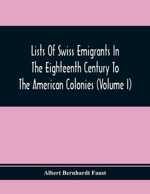Lists Of Swiss Emigrants In The Eighteenth Century To The American Colonies (Volume I) by Bernhardt Faust, Albert