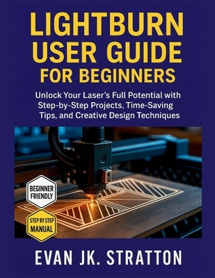 Lightburn User Guide for Beginners: Unlock Your Laser's Full Potential with Step-by-Step Projects, Time-Saving Tips, and Creative Design Techniques by Jk Stratton, Evan