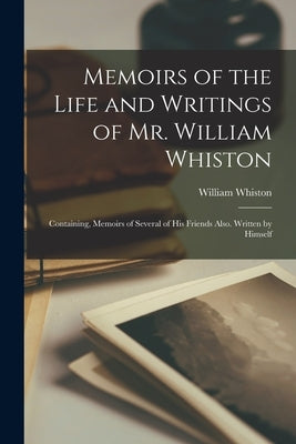 Memoirs of the Life and Writings of Mr. William Whiston: Containing, Memoirs of Several of His Friends Also. Written by Himself by Whiston, William