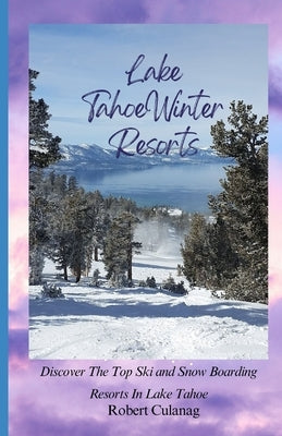 Lake Tahoe Winter Resorts: Discover The Top Ski and Snow Boarding Resorts In Lake Tahoe by Culanag, Robert
