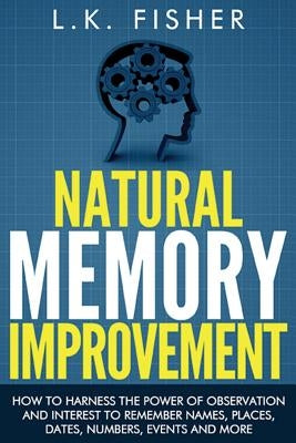 Natural Memory Improvement: How to harness the power of observation and interest to remember names, places, dates, numbers, events and more by Fisher, L. K.