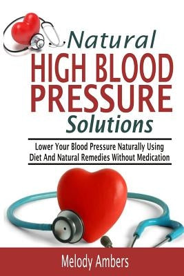 Natural High Blood Pressure Solutions: Lower Your Blood Pressure Naturally Using Diet And Natural Remedies Without Medication by Ambers, Melody