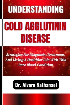 Understanding Cold Agglutinin Disease: Strategies For Diagnosis, Treatment, And Living A Healthier Life With This Rare Blood Condition by Nathanael, Alvaro