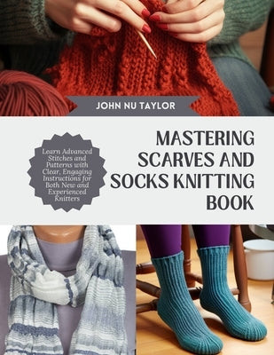 Mastering Scarves and Socks Knitting Book: Learn Advanced Stitches and Patterns with Clear, Engaging Instructions for Both New and Experienced Knitter by Taylor, John Nu