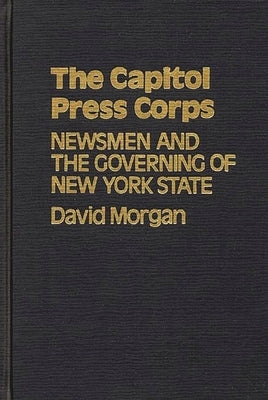 The Capitol Press Corps: Newsmen and the Governing of New York State by Morgan, David