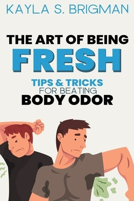 The Art of Being Fresh: Tips and Tricks for Beating Body Odor by S. Brigman, Kayla