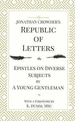 Jonathan Crowder's Republic of Letters: Epistles on Diverse Subjects by A Young Gentleman by Dumm, K.