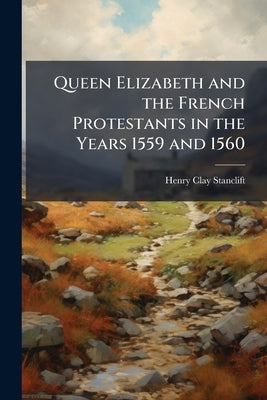 Queen Elizabeth and the French Protestants in the Years 1559 and 1560 by Stanclift, Henry Clay