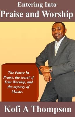 Entering Into Praise And Worship: The Power In Praise, the secret of True Worship, and the mystery of Music. by Thompson, Kofi a.