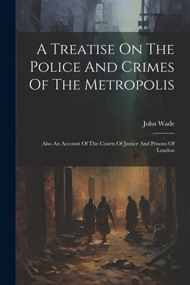 A Treatise On The Police And Crimes Of The Metropolis: Also An Account Of The Courts Of Justice And Prisons Of London by Wade, John