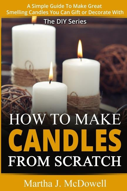 How To Make Candles From Scratch: : A Simple Guide To Make Great Smelling Candle You Can Gift or Decorate With by McDowell, Martha J.