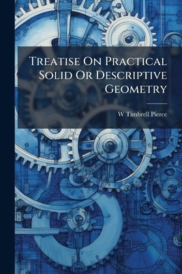 Treatise On Practical Solid Or Descriptive Geometry by Pierce, W. Timbrell