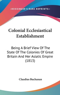 Colonial Ecclesiastical Establishment: Being A Brief View Of The State Of The Colonies Of Great Britain And Her Asiatic Empire (1813) by Buchanan, Claudius
