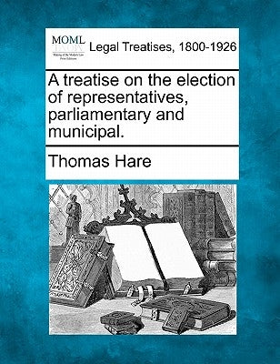 A Treatise on the Election of Representatives, Parliamentary and Municipal. by Hare, Thomas