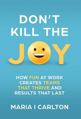 Don't Kill the Joy: How Fun At Work Creates Teams that Thrive and Results That Last by Carlton, Maria I.